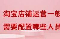 淘寶店鋪運營一般需要配置哪些人員嗎？