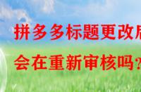 拼多多標(biāo)題更改后會在重新審核嗎？